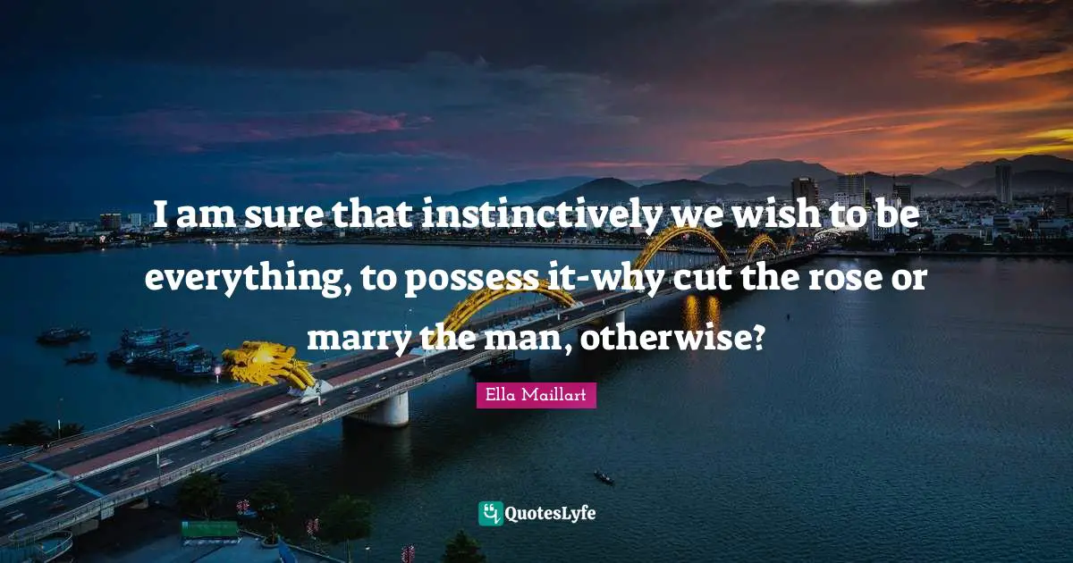 Ella Maillart Quotes: "I am sure that instinctively we wish to be everything, to possess it-why cut the rose or marry the man, otherwise?"
