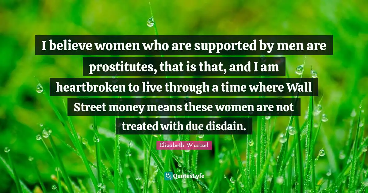 I believe women who are supported by men are prostitutes, that is that, and I am heartbroken to live through a time where Wall Street money means these women are not treated with due disdain.