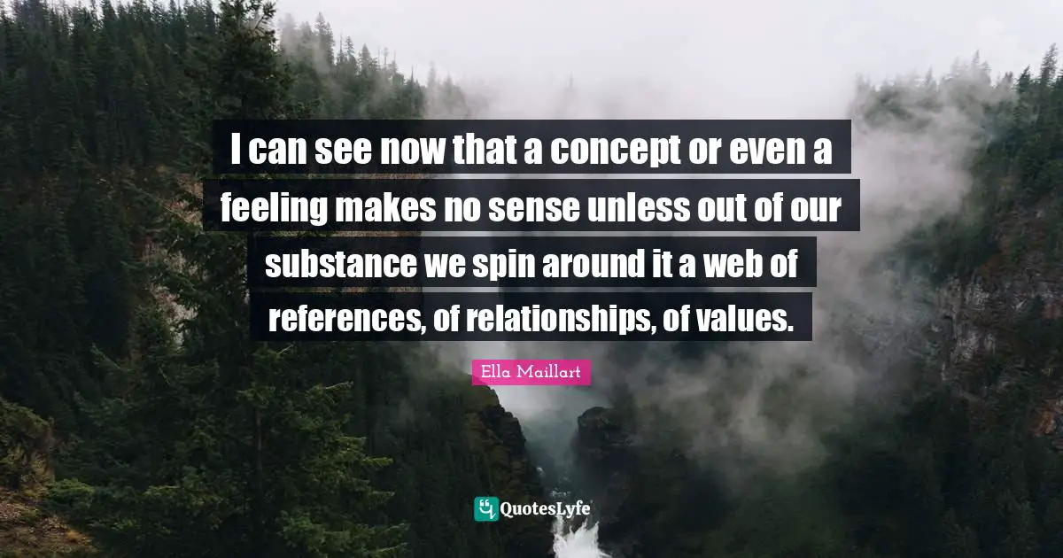 Ella Maillart Quotes: "I can see now that a concept or even a feeling makes no sense unless out of our substance we spin around it a web of references, of relationships, of values."