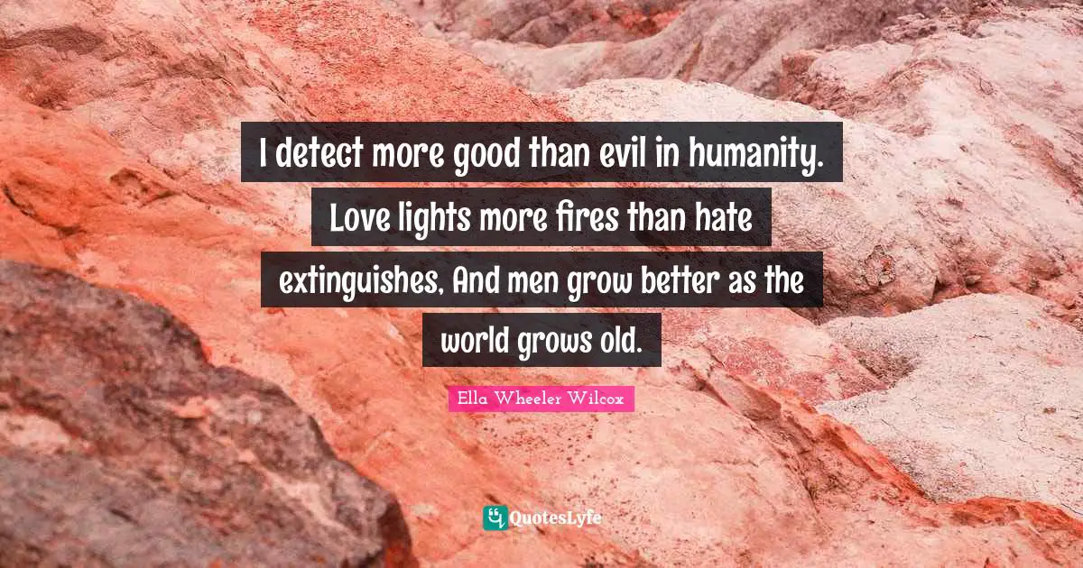 I detect more good than evil in humanity. Love lights more fires than hate extinguishes, And men grow better as the world grows old.