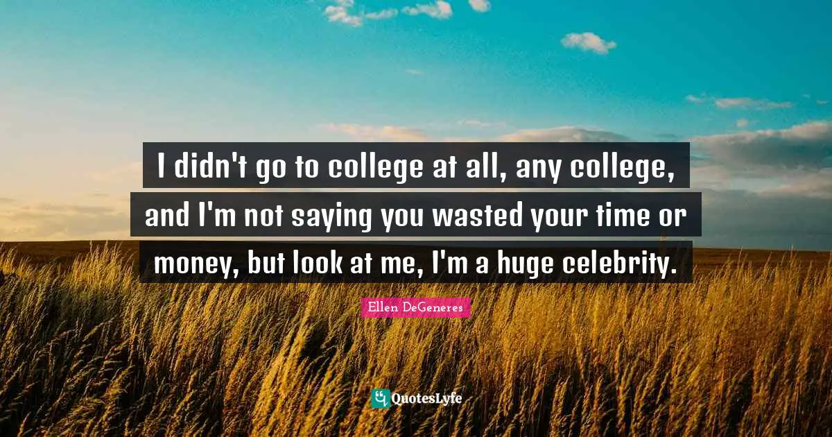 I didn't go to college at all, any college, and I'm not saying you wasted your time or money, but look at me, I'm a huge celebrity.