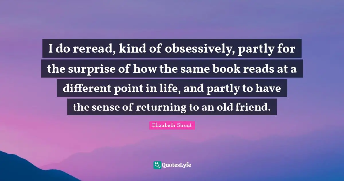 I do reread, kind of obsessively, partly for the surprise of how the same book reads at a different point in life, and partly to have the sense of returning to an old friend.