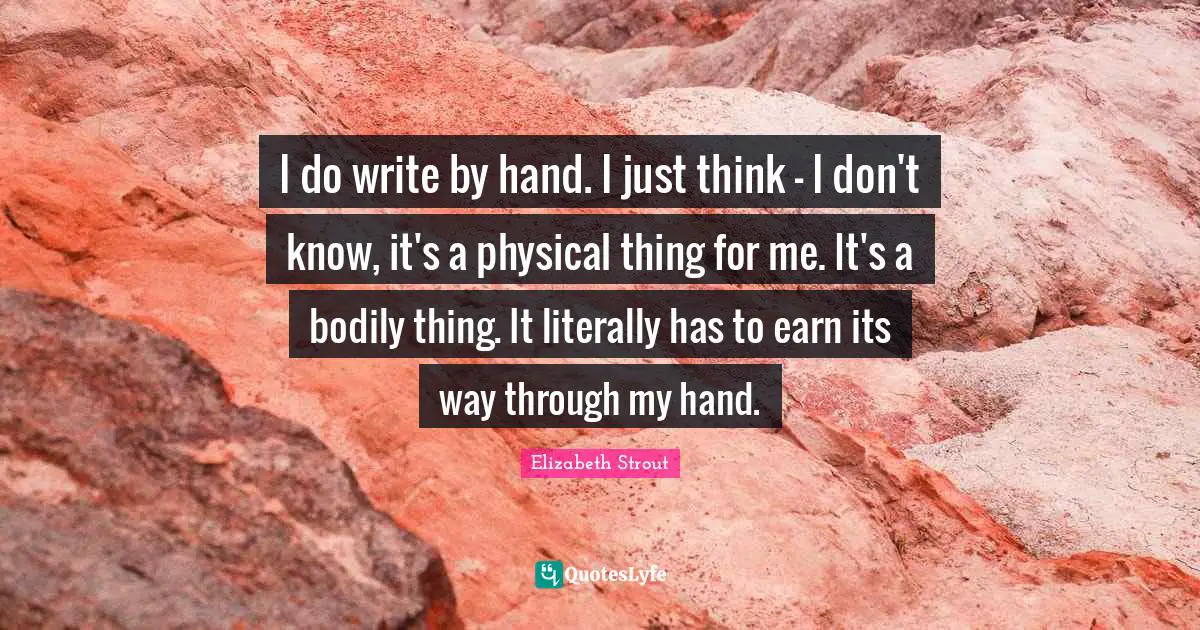 I do write by hand. I just think - I don't know, it's a physical thing for me. It's a bodily thing. It literally has to earn its way through my hand.