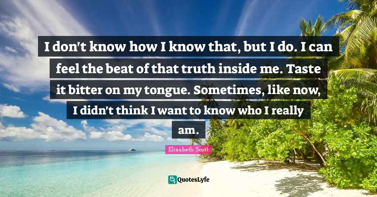 I don't know how I know that, but I do. I can feel the beat of that truth inside me. Taste it bitter on my tongue. Sometimes, like now, I didn't think I want to know who I really am.