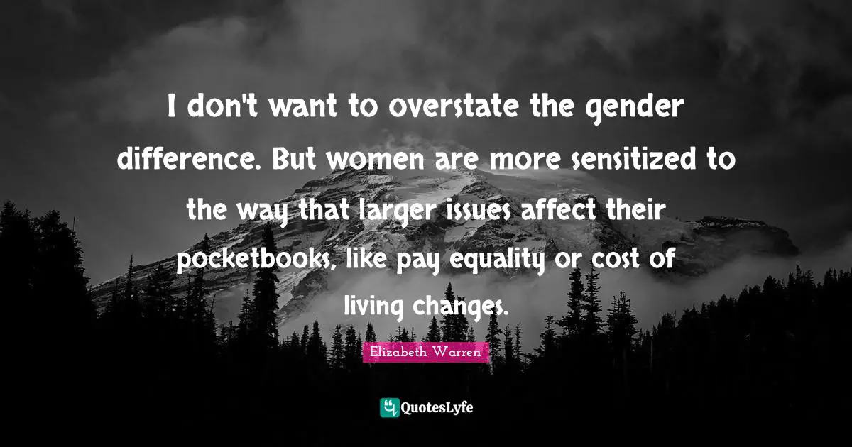 Elizabeth Warren Quotes: "I don't want to overstate the gender difference. But women are more sensitized to the way that larger issues affect their pocketbooks, like pay equality or cost of living changes."