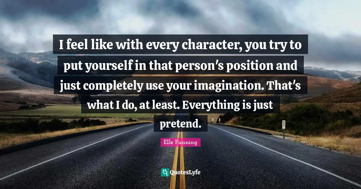 I feel like with every character, you try to put yourself in that person's position and just completely use your imagination. That's what I do, at least. Everything is just pretend.