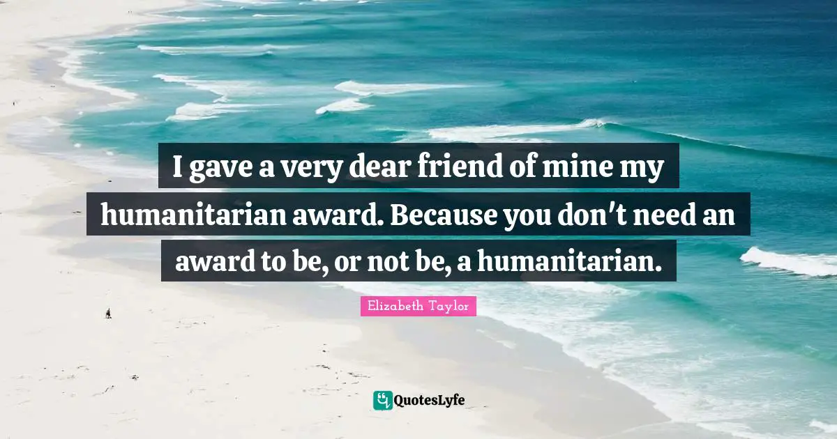 I gave a very dear friend of mine my humanitarian award. Because you don't need an award to be, or not be, a humanitarian.