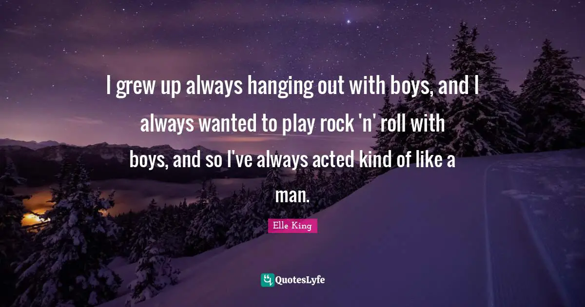 I grew up always hanging out with boys, and I always wanted to play rock 'n' roll with boys, and so I've always acted kind of like a man.
