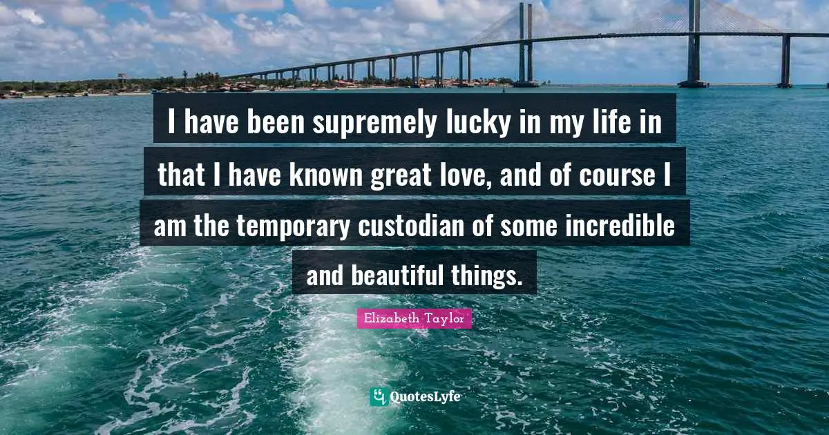 I have been supremely lucky in my life in that I have known great love, and of course I am the temporary custodian of some incredible and beautiful things.