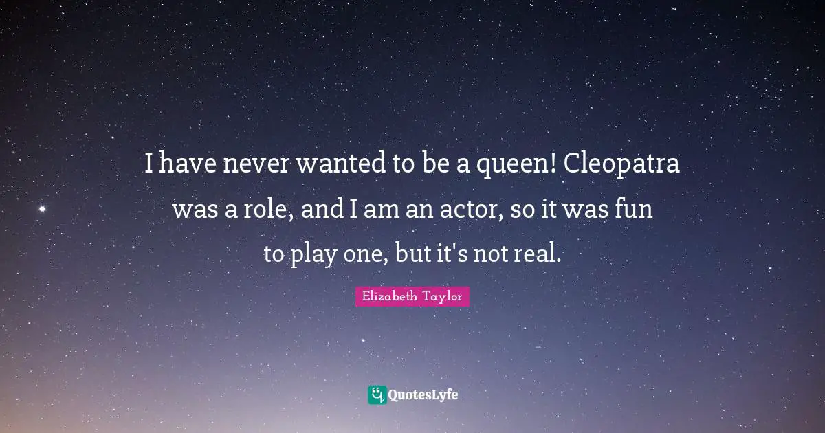 I have never wanted to be a queen! Cleopatra was a role, and I am an actor, so it was fun to play one, but it's not real.