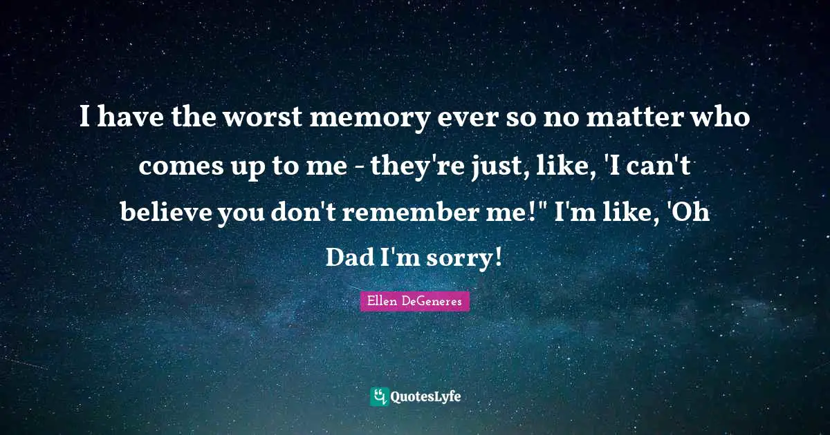 I have the worst memory ever so no matter who comes up to me - they're just, like, 'I can't believe you don't remember me!" I'm like, 'Oh Dad I'm sorry!