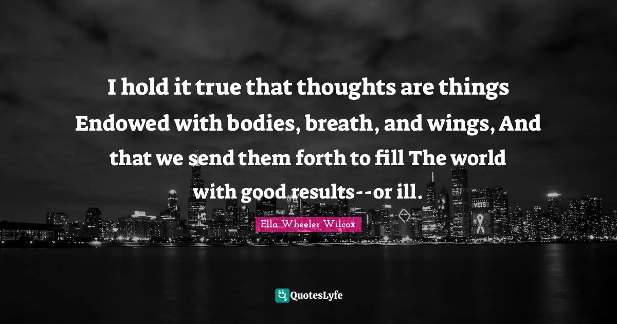 I hold it true that thoughts are things Endowed with bodies, breath, and wings, And that we send them forth to fill The world with good results--or ill.