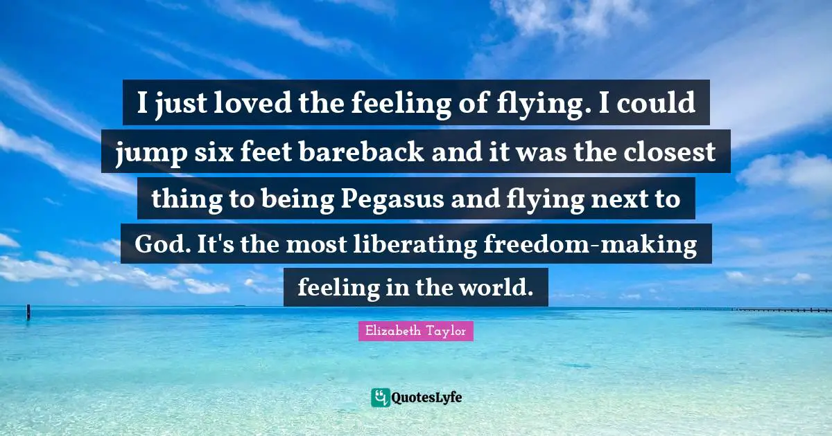 I just loved the feeling of flying. I could jump six feet bareback and it was the closest thing to being Pegasus and flying next to God. It's the most liberating freedom-making feeling in the world.