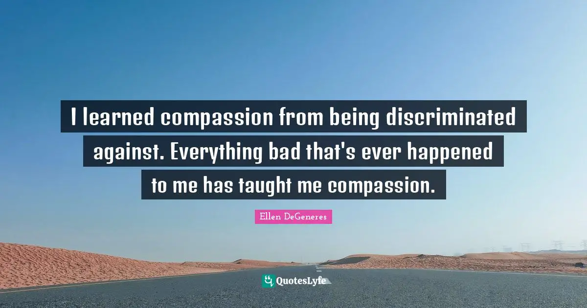 I learned compassion from being discriminated against. Everything bad that's ever happened to me has taught me compassion.