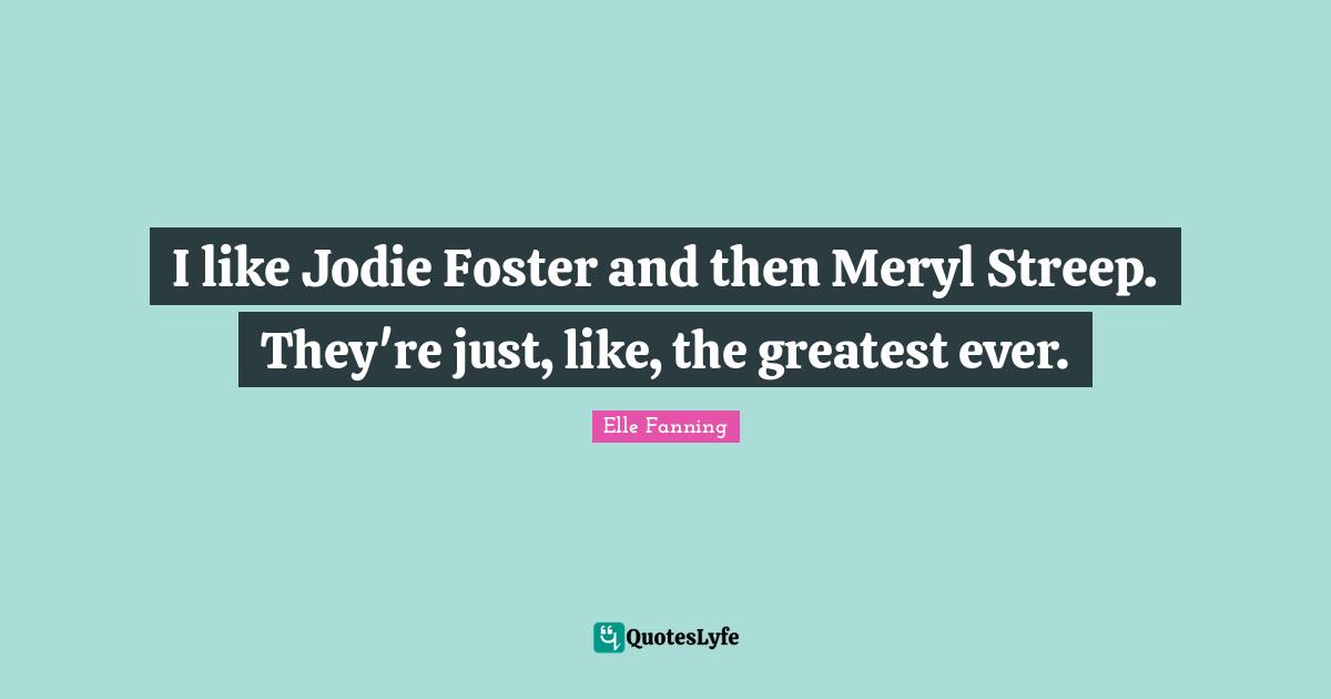 I like Jodie Foster and then Meryl Streep. They're just, like, the greatest ever.