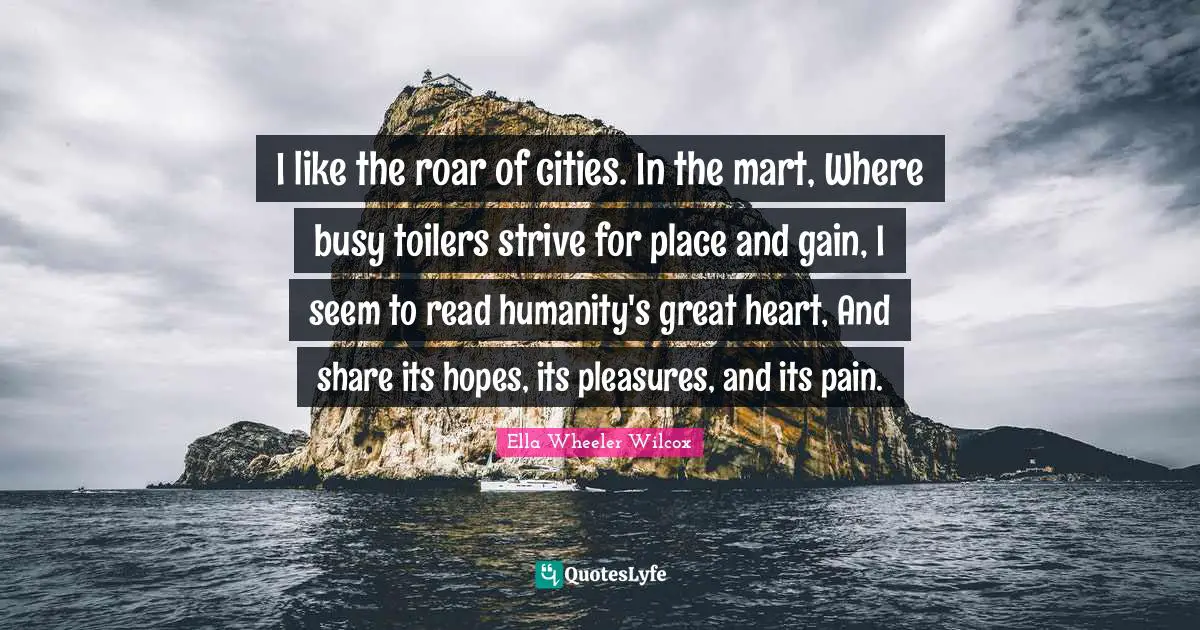 I like the roar of cities. In the mart, Where busy toilers strive for place and gain, I seem to read humanity's great heart, And share its hopes, its pleasures, and its pain.