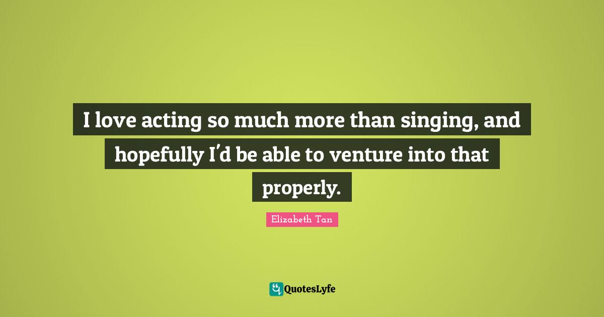 I love acting so much more than singing, and hopefully I'd be able to venture into that properly.