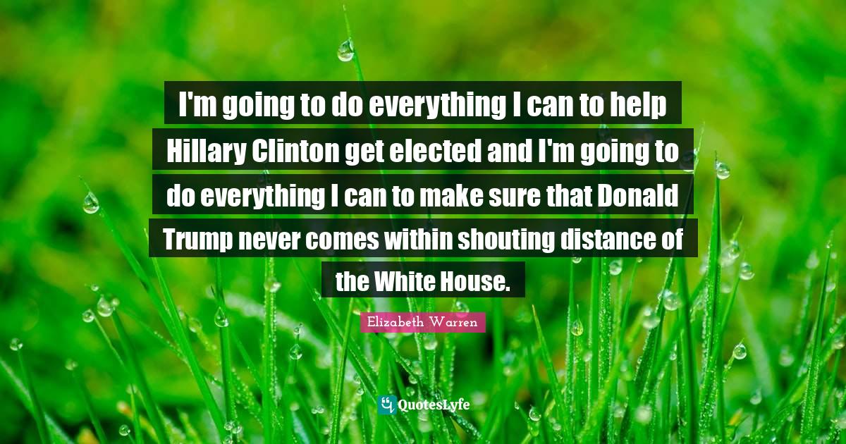 Elizabeth Warren Quotes: "I'm going to do everything I can to help Hillary Clinton get elected and I'm going to do everything I can to make sure that Donald Trump never comes within shouting distance of the White House."