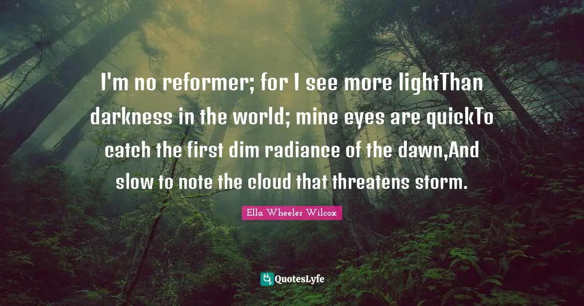 I'm no reformer; for I see more lightThan darkness in the world; mine eyes are quickTo catch the first dim radiance of the dawn,And slow to note the cloud that threatens storm.