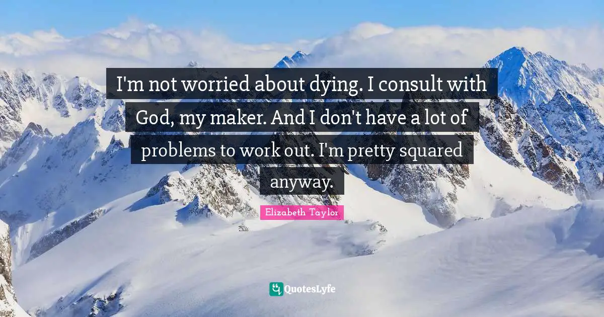 I'm not worried about dying. I consult with God, my maker. And I don't have a lot of problems to work out. I'm pretty squared anyway.