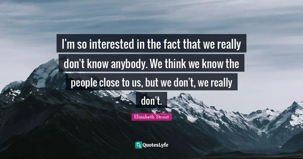 I'm so interested in the fact that we really don't know anybody. We think we know the people close to us, but we don't, we really don't.