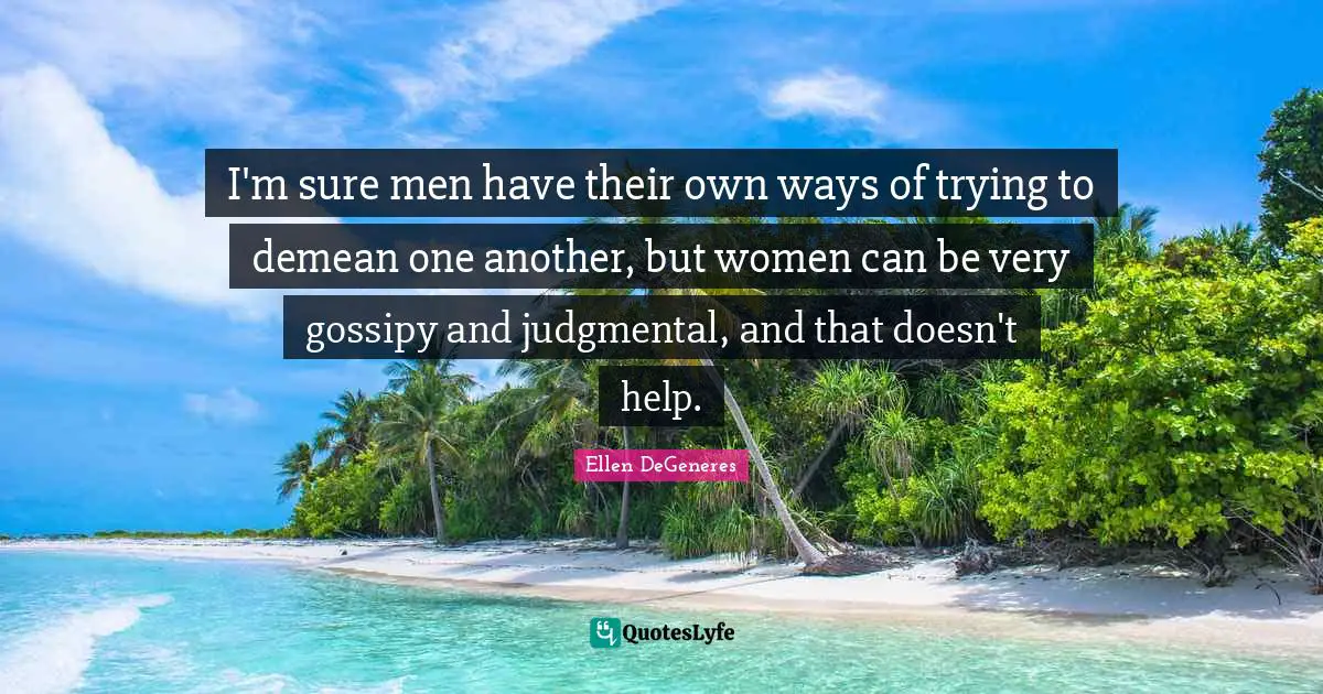 I'm sure men have their own ways of trying to demean one another, but women can be very gossipy and judgmental, and that doesn't help.