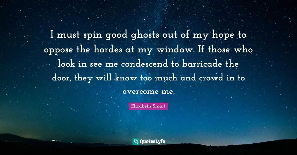 I must spin good ghosts out of my hope to oppose the hordes at my window. If those who look in see me condescend to barricade the door, they will know too much and crowd in to overcome me.