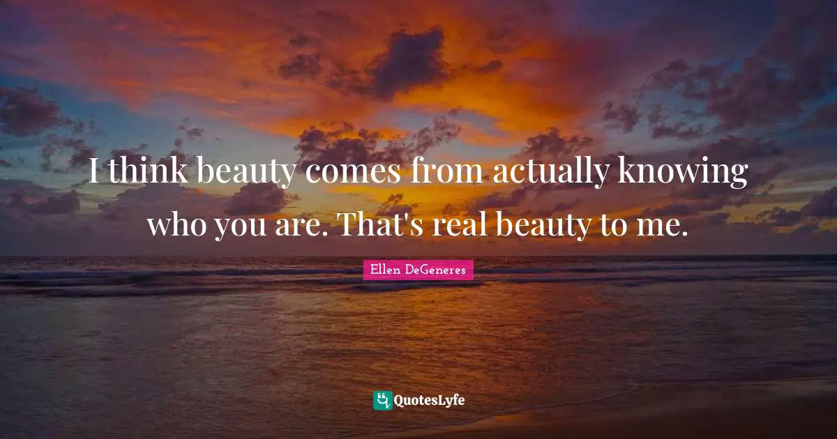 I think beauty comes from actually knowing who you are. That's real beauty to me.