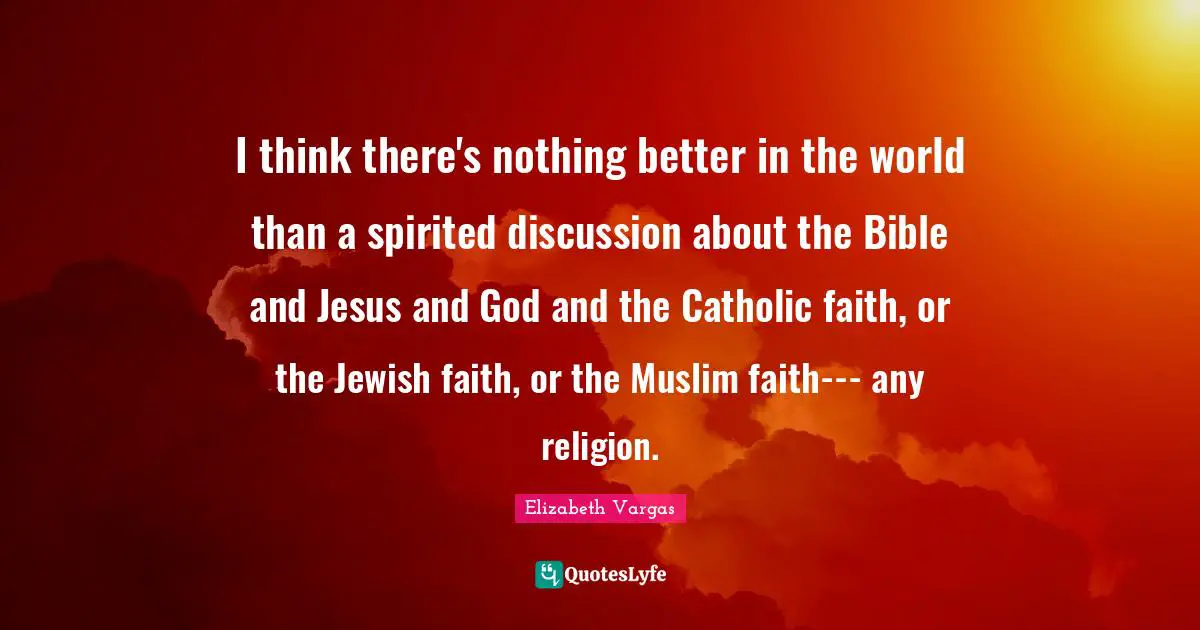 I think there's nothing better in the world than a spirited discussion about the Bible and Jesus and God and the Catholic faith, or the Jewish faith, or the Muslim faith--- any religion.