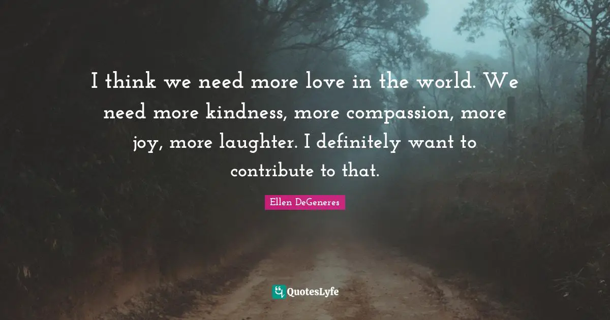 I think we need more love in the world. We need more kindness, more compassion, more joy, more laughter. I definitely want to contribute to that.
