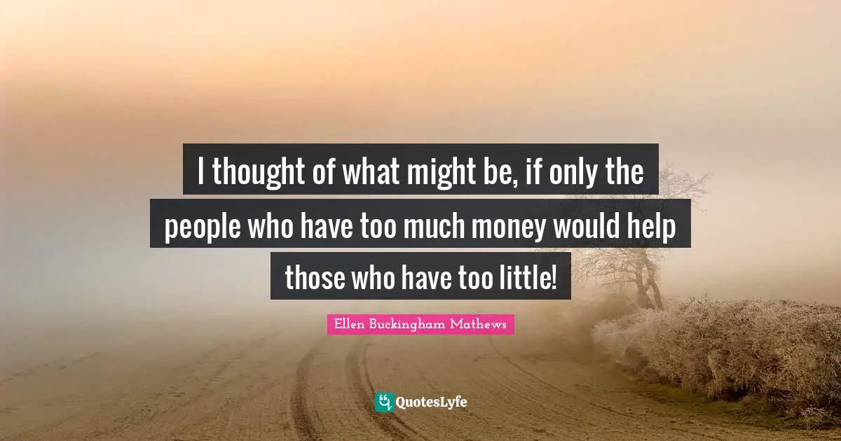 I thought of what might be, if only the people who have too much money would help those who have too little!