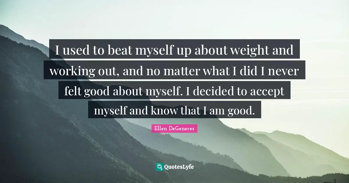 I used to beat myself up about weight and working out, and no matter what I did I never felt good about myself. I decided to accept myself and know that I am good.