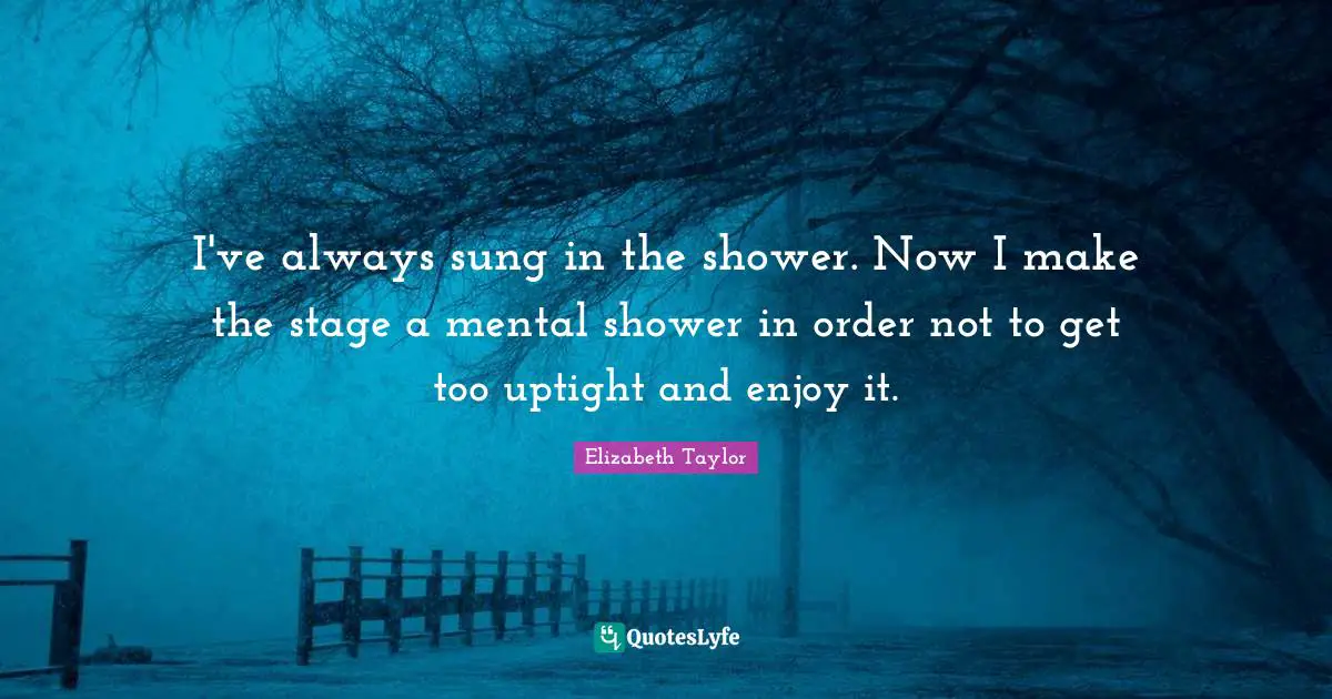 I've always sung in the shower. Now I make the stage a mental shower in order not to get too uptight and enjoy it.