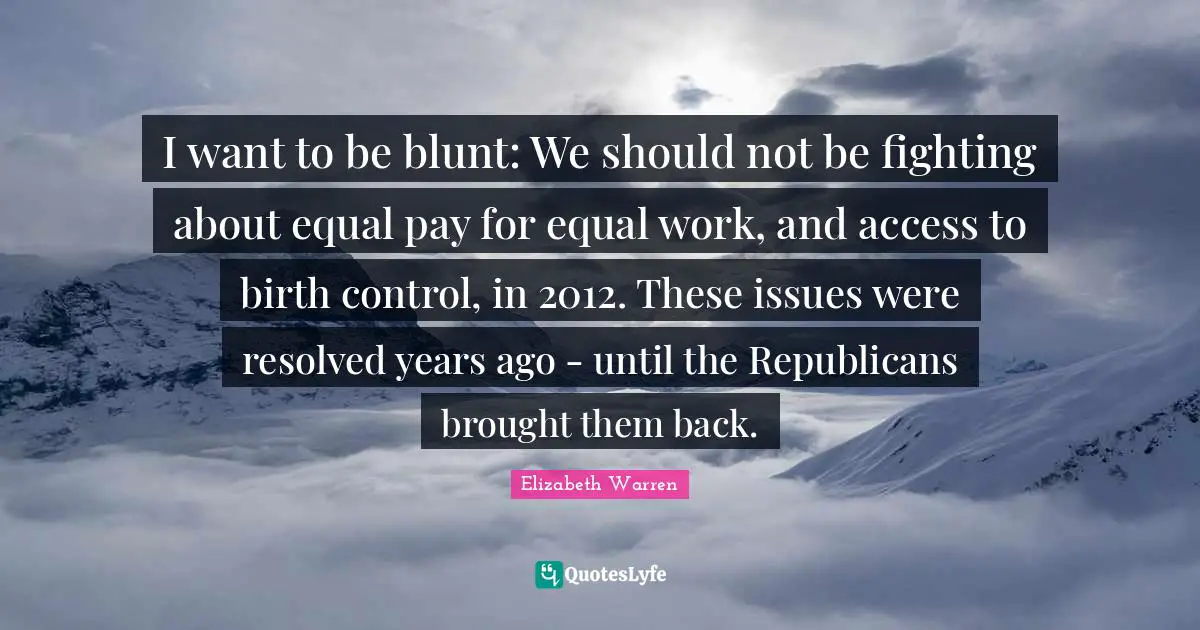 Elizabeth Warren Quotes: "I want to be blunt: We should not be fighting about equal pay for equal work, and access to birth control, in 2012. These issues were resolved years ago - until the Republicans brought them back."