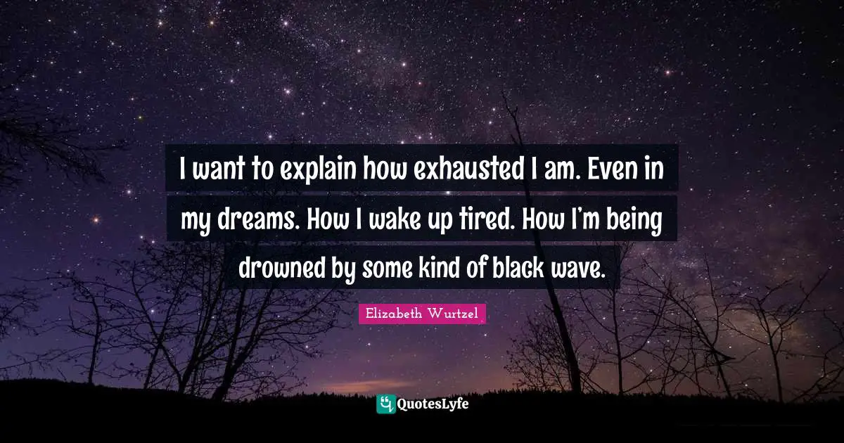 I want to explain how exhausted I am. Even in my dreams. How I wake up tired. How I’m being drowned by some kind of black wave.