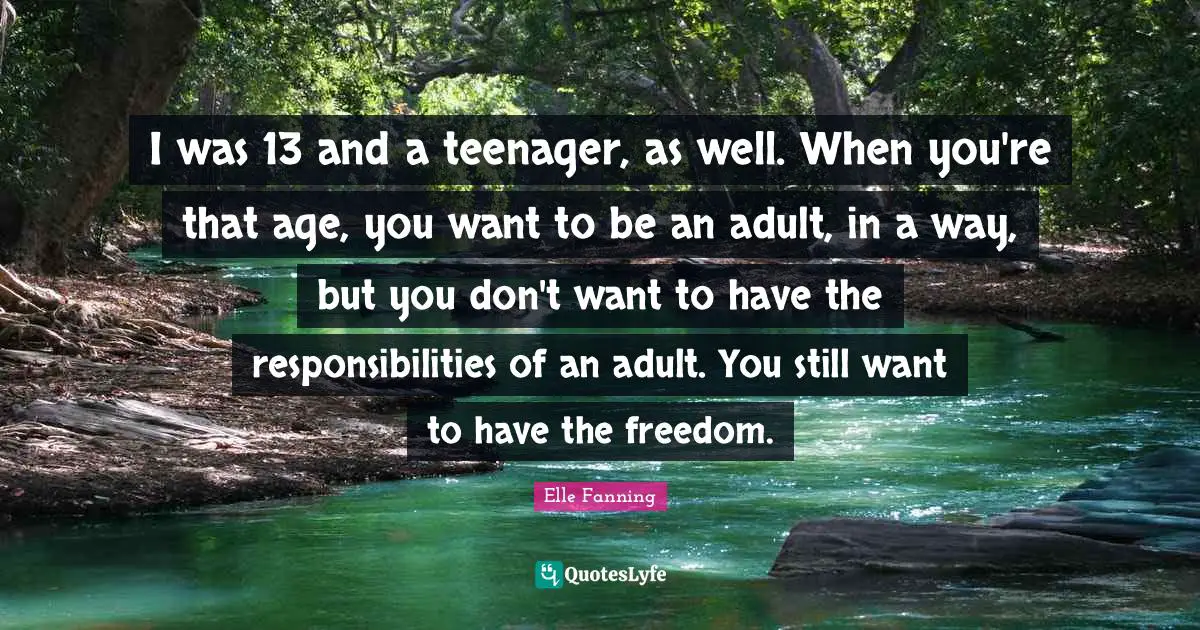 I was 13 and a teenager, as well. When you're that age, you want to be an adult, in a way, but you don't want to have the responsibilities of an adult. You still want to have the freedom.