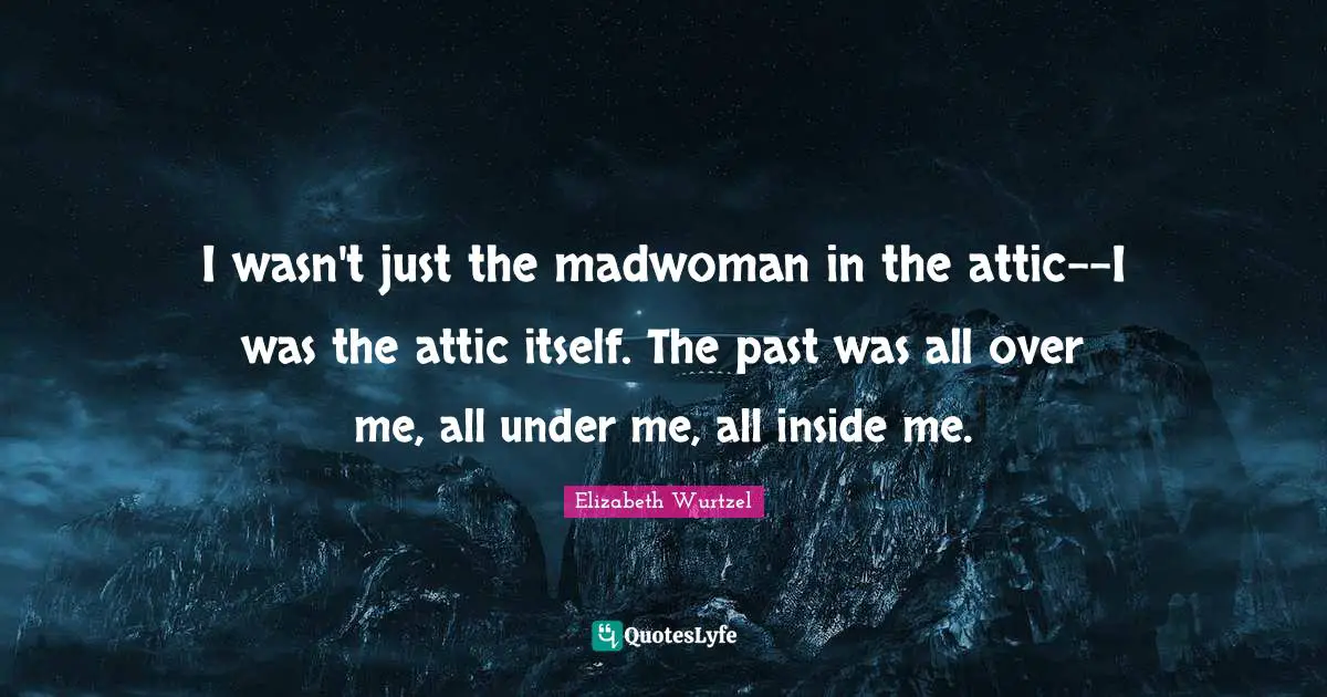 Elizabeth Wurtzel Quotes: "I wasn't just the madwoman in the attic--I was the attic itself. The past was all over me, all under me, all inside me."