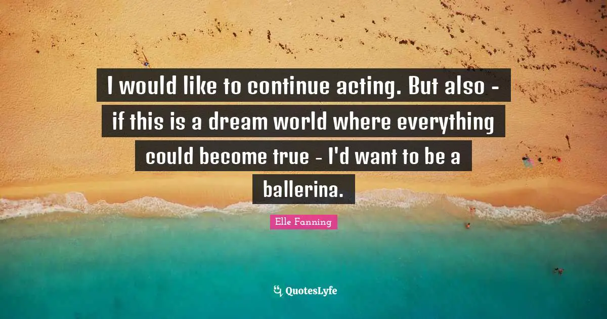 I would like to continue acting. But also - if this is a dream world where everything could become true - I'd want to be a ballerina.