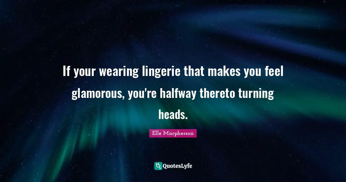 If your wearing lingerie that makes you feel glamorous, you're halfway thereto turning heads.
