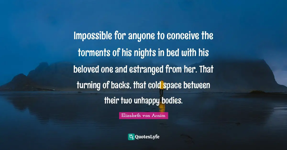 Impossible for anyone to conceive the torments of his nights in bed with his beloved one and estranged from her. That turning of backs, that cold space between their two unhappy bodies.