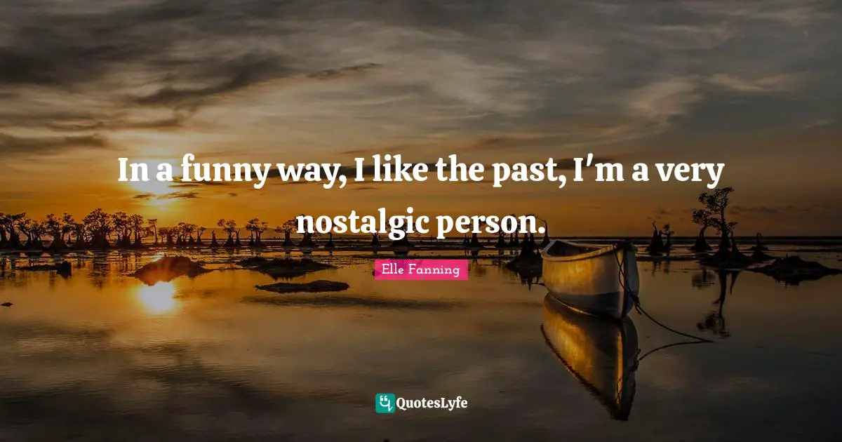 In a funny way, I like the past, I'm a very nostalgic person.