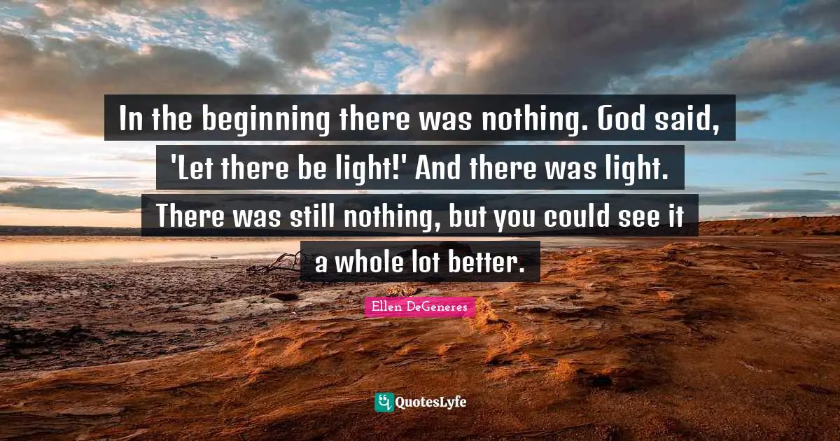 In the beginning there was nothing. God said, 'Let there be light!' And there was light. There was still nothing, but you could see it a whole lot better.