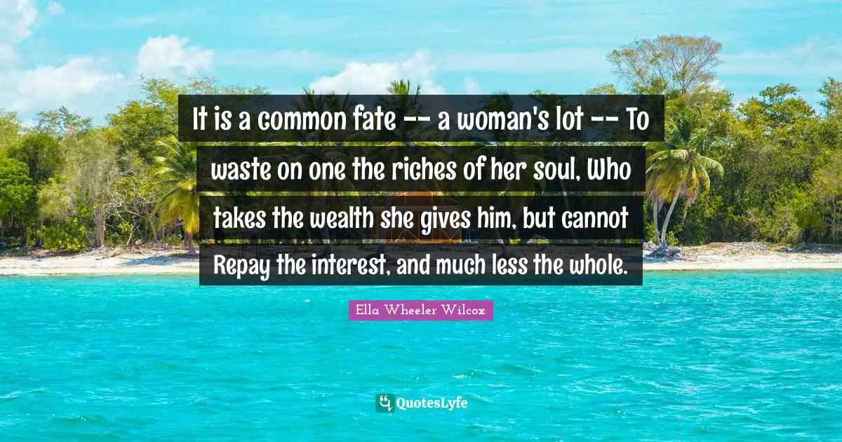 It is a common fate -- a woman's lot -- To waste on one the riches of her soul, Who takes the wealth she gives him, but cannot Repay the interest, and much less the whole.