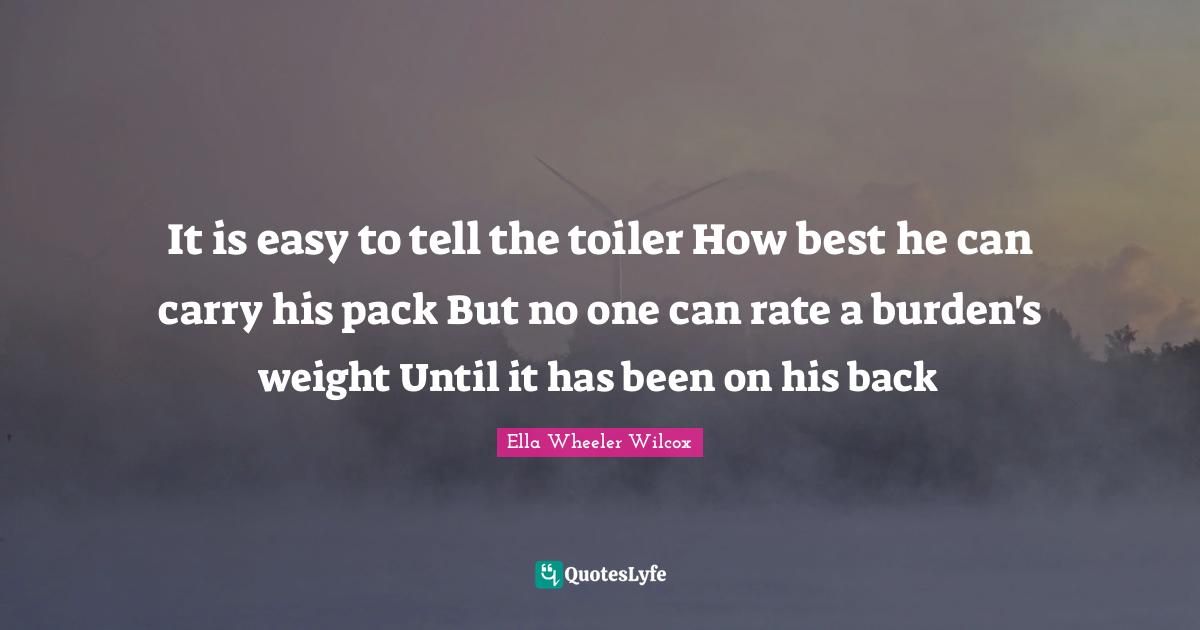It is easy to tell the toiler How best he can carry his pack But no one can rate a burden's weight Until it has been on his back