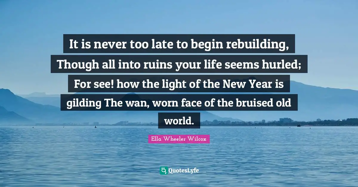 Rebuilding Quotes: "It is never too late to begin rebuilding, Though all into ruins your life seems hurled; For see! how the light of the New Year is gilding The wan, worn face of the bruised old world."