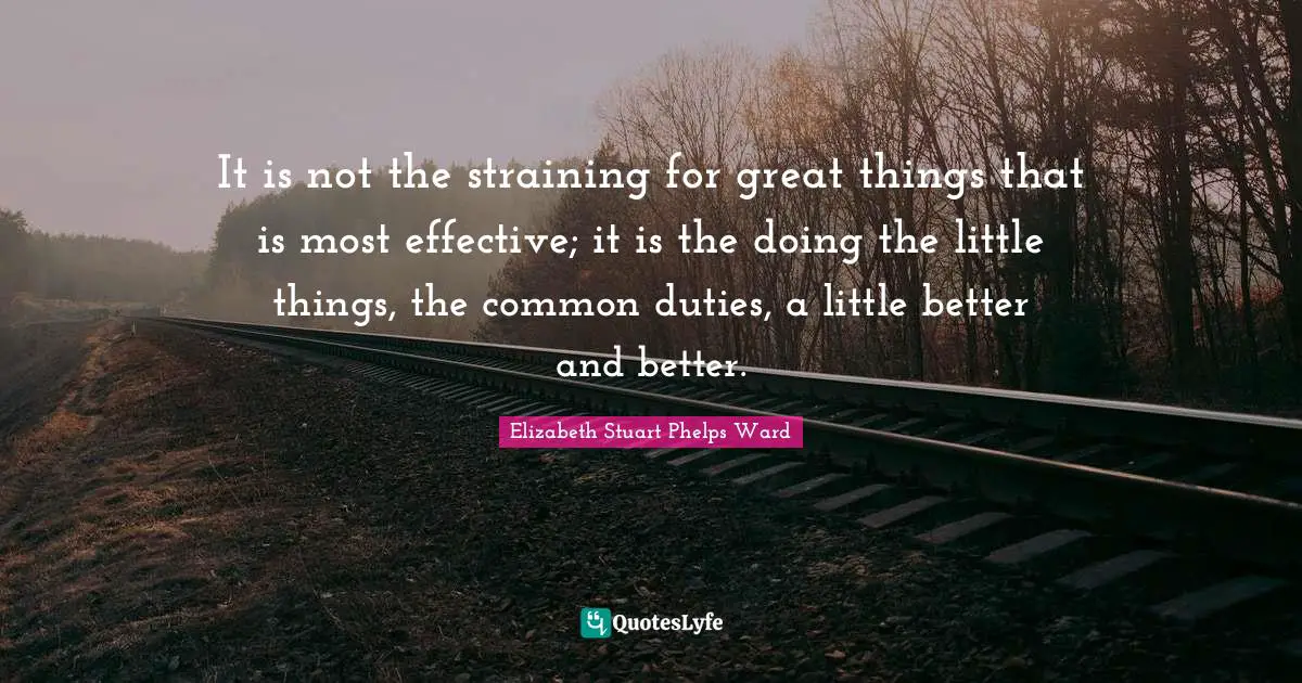 It is not the straining for great things that is most effective; it is the doing the little things, the common duties, a little better and better.
