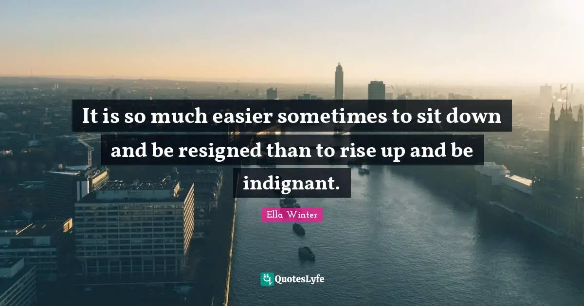 It is so much easier sometimes to sit down and be resigned than to rise up and be indignant.