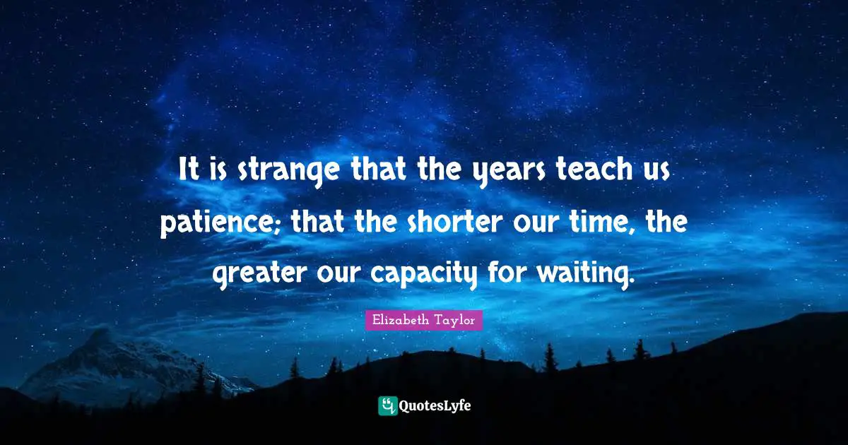 It is strange that the years teach us patience; that the shorter our time, the greater our capacity for waiting.