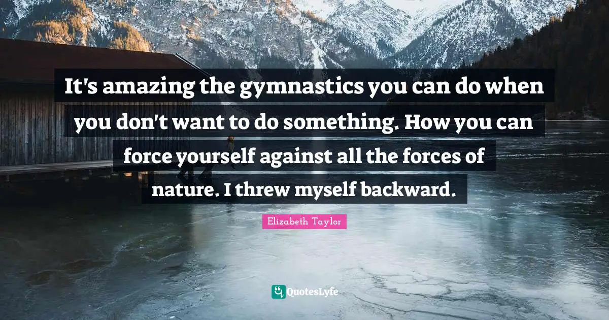It's amazing the gymnastics you can do when you don't want to do something. How you can force yourself against all the forces of nature. I threw myself backward.