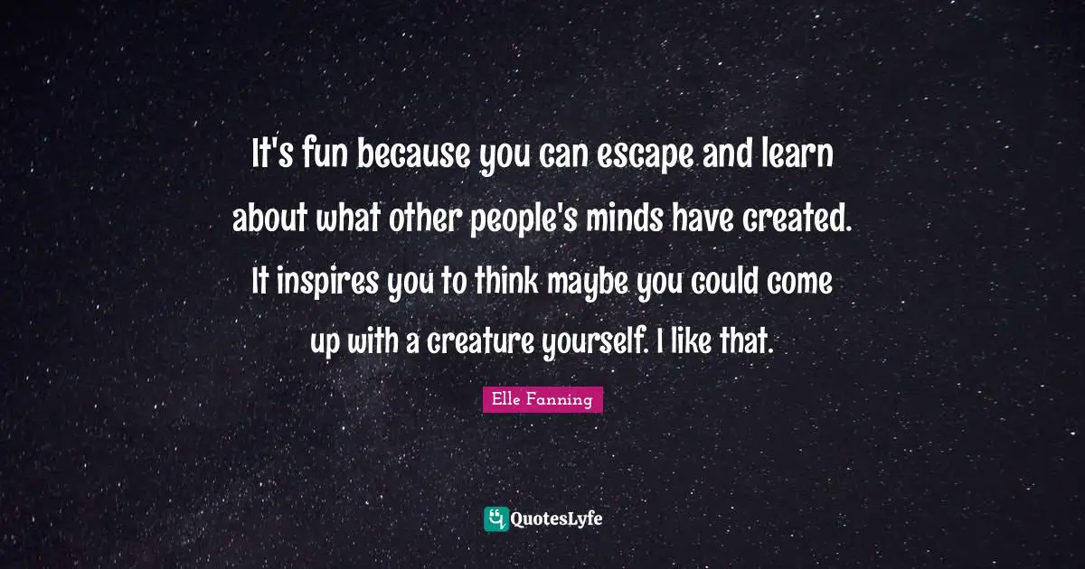 It's fun because you can escape and learn about what other people's minds have created. It inspires you to think maybe you could come up with a creature yourself. I like that.